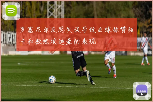罗塞尼尔反思失误导致丢球称赞纽卡和教练埃迪豪的表现